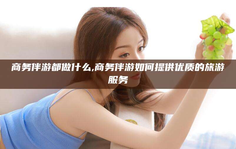 江阴商务伴游都做什么,商务伴游如何提供优质的旅游服务