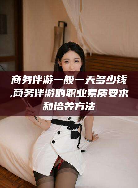 江阴商务伴游一般一天多少钱,商务伴游的职业素质要求和培养方法