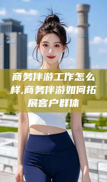 江阴商务伴游工作怎么样,商务伴游如何拓展客户群体