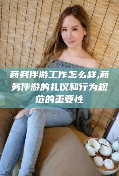 江阴商务伴游工作怎么样,商务伴游的礼仪和行为规范的重要性