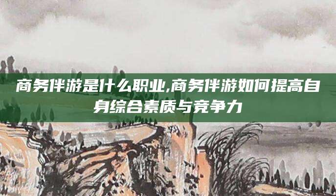 江阴商务伴游是什么职业,商务伴游如何提高自身综合素质与竞争力