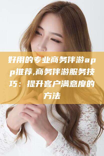 江阴好用的专业商务伴游app推荐,商务伴游服务技巧：提升客户满意度的方法