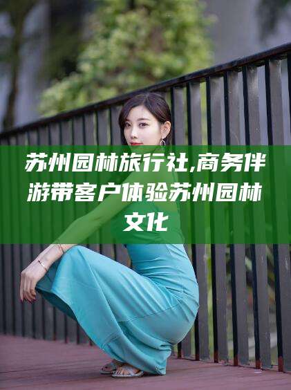 江阴苏州园林旅行社,商务伴游带客户体验苏州园林文化