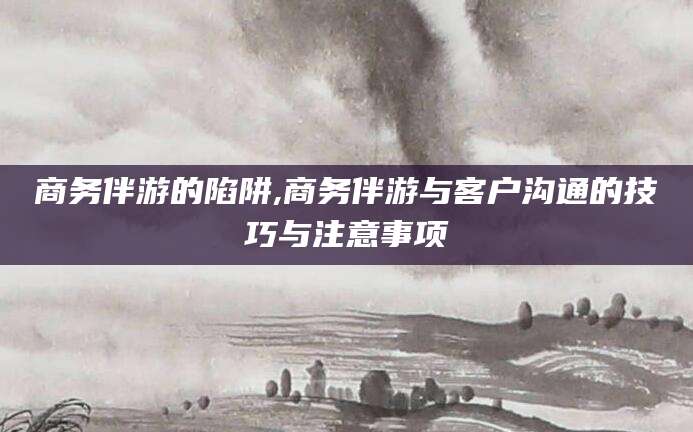 江阴商务伴游的陷阱,商务伴游与客户沟通的技巧与注意事项