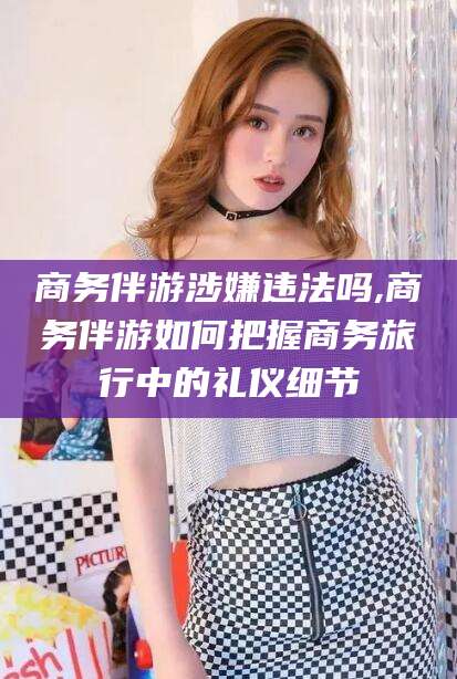江阴商务伴游涉嫌违法吗,商务伴游如何把握商务旅行中的礼仪细节