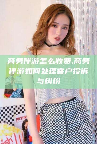 江阴商务伴游怎么收费,商务伴游如何处理客户投诉与纠纷