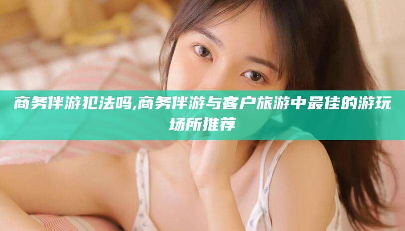 江阴商务伴游犯法吗,商务伴游与客户旅游中最佳的游玩场所推荐