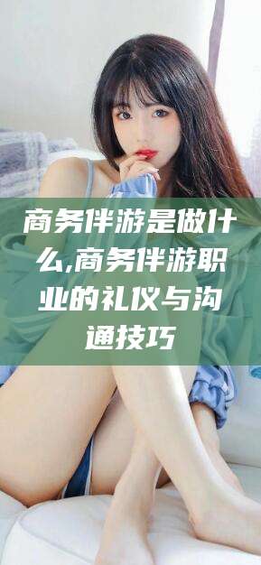 江阴商务伴游是做什么,商务伴游职业的礼仪与沟通技巧