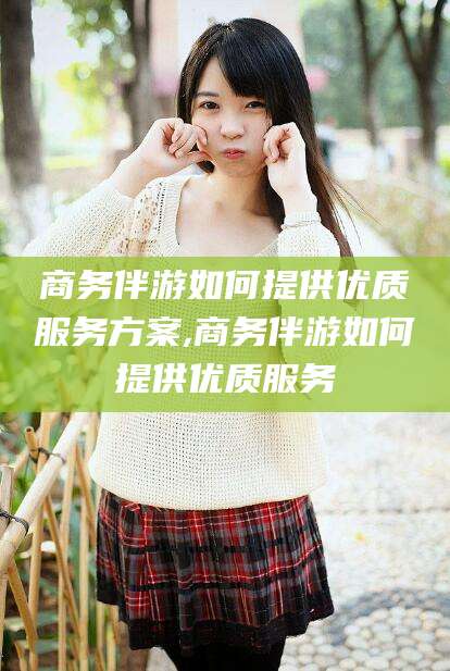 江阴商务伴游如何提供优质服务方案,商务伴游如何提供优质服务