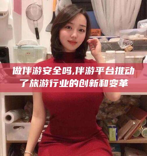 江阴做伴游安全吗,伴游平台推动了旅游行业的创新和变革
