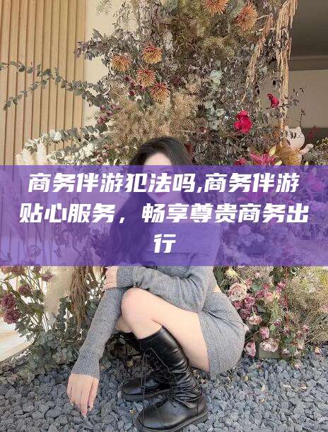 江阴商务伴游犯法吗,商务伴游贴心服务，畅享尊贵商务出行