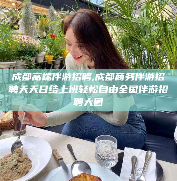 江阴成都高端伴游招聘,成都商务伴游招聘天天日结上班轻松自由全国伴游招聘大圈