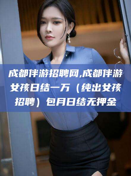 江阴成都伴游招聘网,成都伴游女孩日结一万（纯出女孩招聘）包月日结无押金
