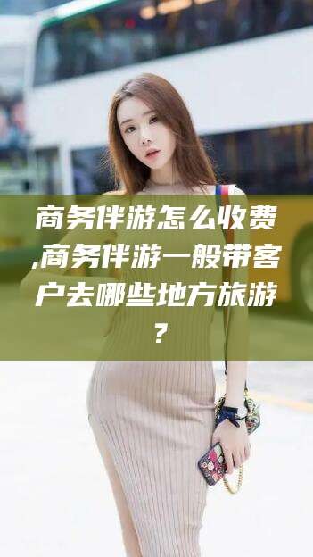 江阴商务伴游怎么收费,商务伴游一般带客户去哪些地方旅游？