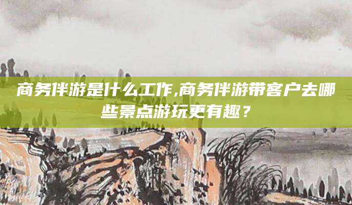 江阴商务伴游是什么工作,商务伴游带客户去哪些景点游玩更有趣？