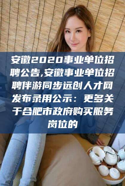 江阴安徽2020事业单位招聘公告,安徽事业单位招聘伴游同步远创人才网发布录用公示：更多关于合肥市政府购买服务岗位的