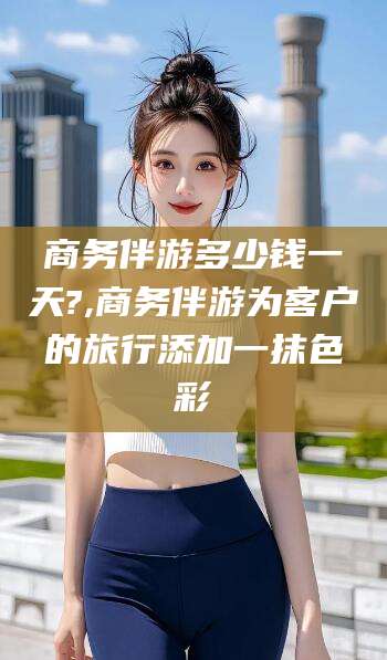 江阴商务伴游多少钱一天?,商务伴游为客户的旅行添加一抹色彩