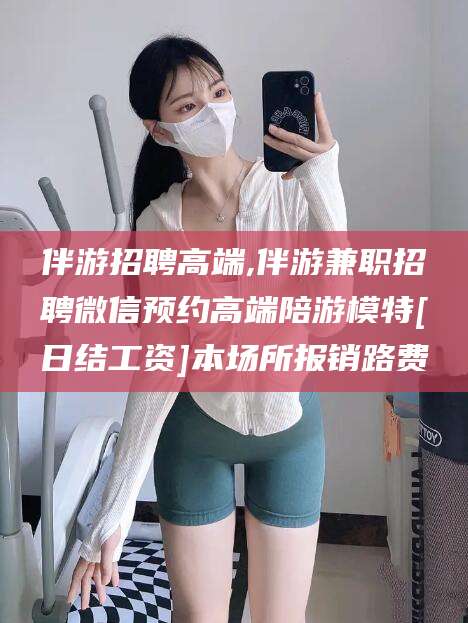 江阴伴游招聘高端,伴游兼职招聘微信预约高端陪游模特[日结工资]本场所报销路费