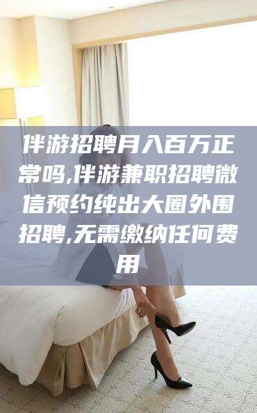 江阴伴游招聘月入百万正常吗,伴游兼职招聘微信预约纯出大圈外围招聘,无需缴纳任何费用