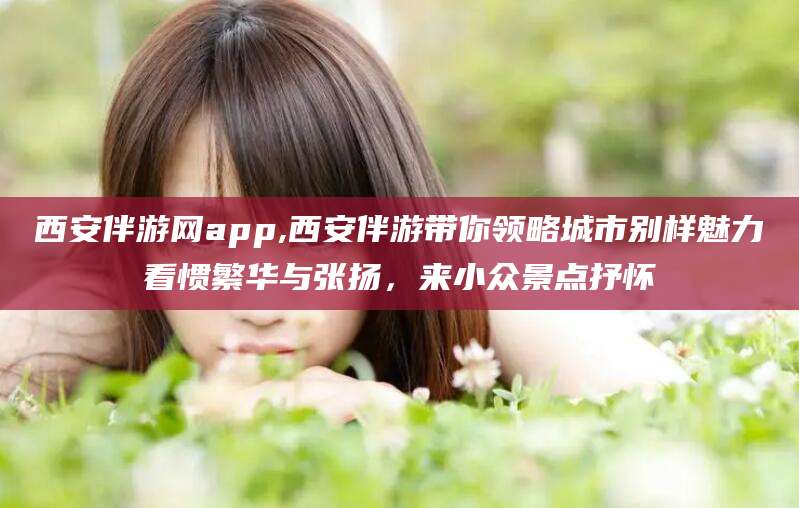 江阴西安伴游网app,西安伴游带你领略城市别样魅力看惯繁华与张扬，来小众景点抒怀