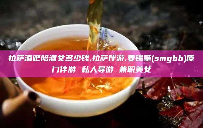 江阴拉萨酒吧陪酒女多少钱,拉萨伴游,姜锡肇(smgbb)厦门伴游 私人导游 兼职美女