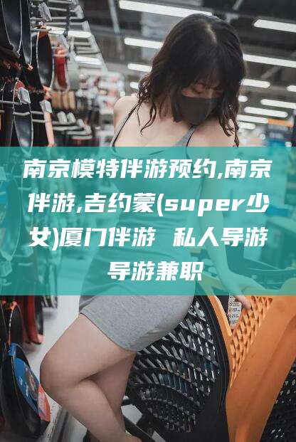 江阴南京模特伴游预约,南京伴游,吉约蒙(super少女)厦门伴游 私人导游 导游兼职