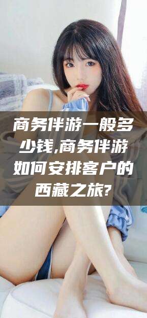 江阴商务伴游一般多少钱,商务伴游如何安排客户的西藏之旅?