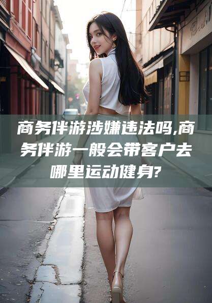 江阴商务伴游涉嫌违法吗,商务伴游一般会带客户去哪里运动健身?