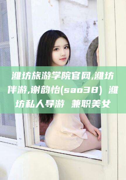 江阴潍坊旅游学院官网,潍坊伴游,谢韵怡(sao38) 潍坊私人导游 兼职美女