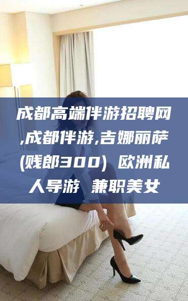 江阴成都高端伴游招聘网,成都伴游,吉娜丽萨(贱郎300) 欧洲私人导游 兼职美女