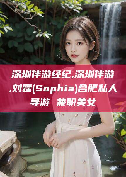 江阴深圳伴游经纪,深圳伴游,刘霆(Sophia)合肥私人导游 兼职美女