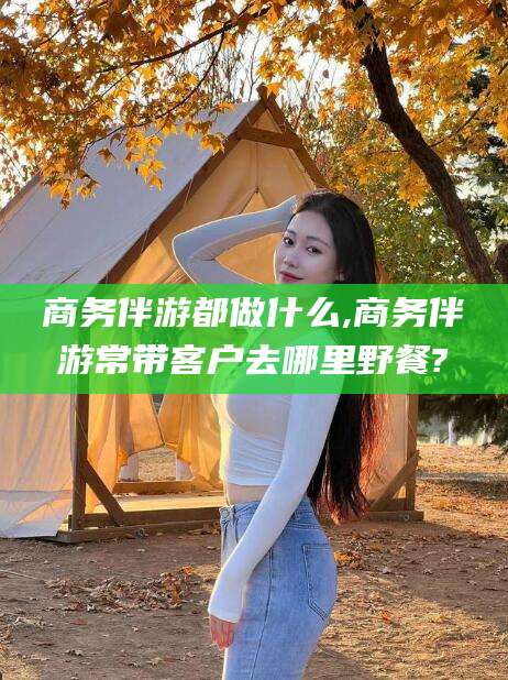 江阴商务伴游都做什么,商务伴游常带客户去哪里野餐?