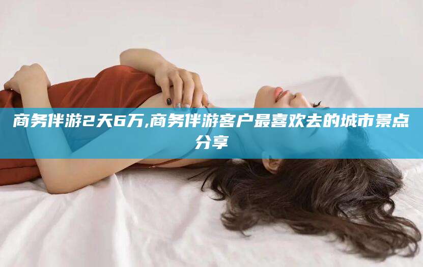 江阴商务伴游2天6万,商务伴游客户最喜欢去的城市景点分享
