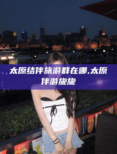 江阴太原结伴旅游群在哪,太原伴游旎旎