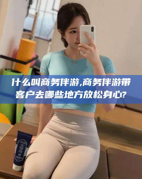 江阴什么叫商务伴游,商务伴游带客户去哪些地方放松身心?