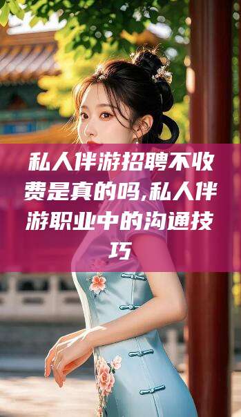 江阴私人伴游招聘不收费是真的吗,私人伴游职业中的沟通技巧