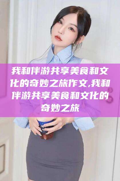 江阴我和伴游共享美食和文化的奇妙之旅作文,我和伴游共享美食和文化的奇妙之旅