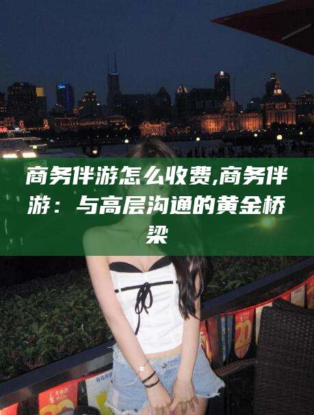 江阴商务伴游怎么收费,商务伴游：与高层沟通的黄金桥梁
