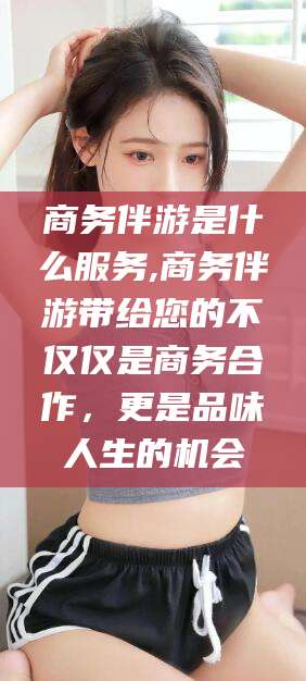 江阴商务伴游是什么服务,商务伴游带给您的不仅仅是商务合作，更是品味人生的机会