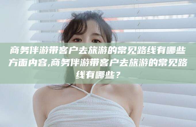 江阴商务伴游带客户去旅游的常见路线有哪些方面内容,商务伴游带客户去旅游的常见路线有哪些？