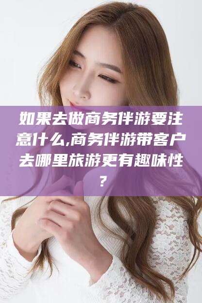 江阴如果去做商务伴游要注意什么,商务伴游带客户去哪里旅游更有趣味性？