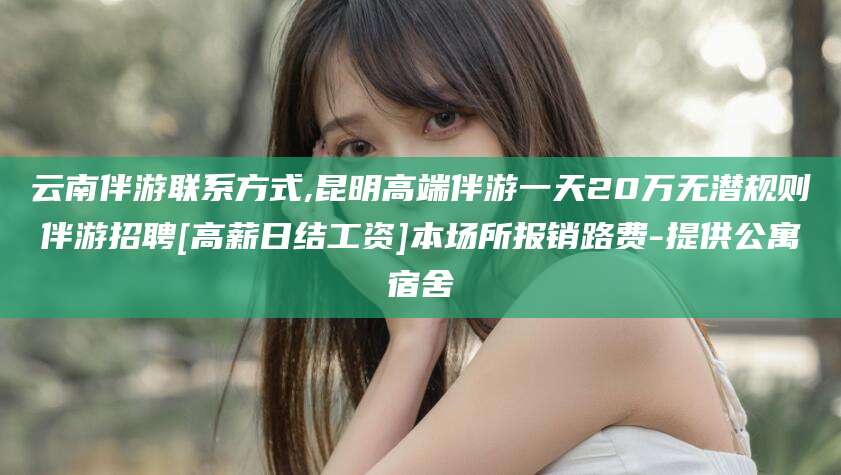江阴云南伴游联系方式,昆明高端伴游一天20万无潜规则伴游招聘[高薪日结工资]本场所报销路费-提供公寓宿舍
