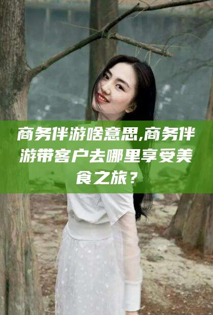 江阴商务伴游啥意思,商务伴游带客户去哪里享受美食之旅？