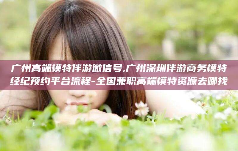 江阴广州高端模特伴游微信号,广州深圳伴游商务模特经纪预约平台流程-全国兼职高端模特资源去哪找