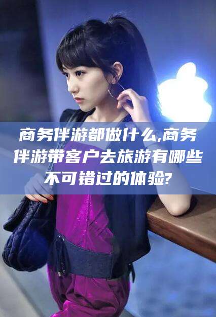 江阴商务伴游都做什么,商务伴游带客户去旅游有哪些不可错过的体验?