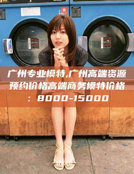 江阴广州专业模特,广州高端资源预约价格高端商务模特价格：8000-15000