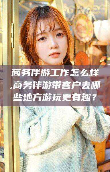 江阴商务伴游工作怎么样,商务伴游带客户去哪些地方游玩更有趣？