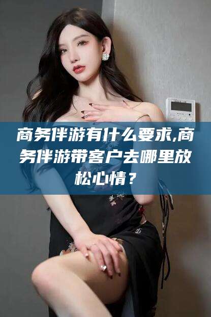 江阴商务伴游有什么要求,商务伴游带客户去哪里放松心情？
