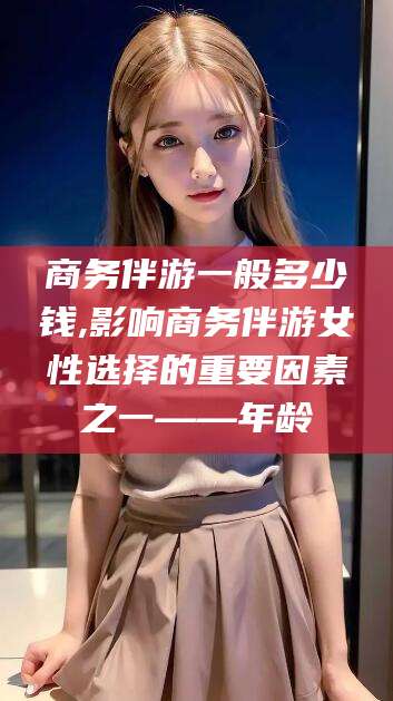 江阴商务伴游一般多少钱,影响商务伴游女性选择的重要因素之一——年龄