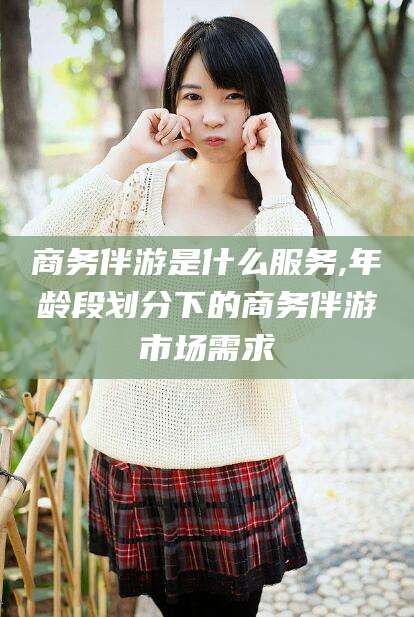 江阴商务伴游是什么服务,年龄段划分下的商务伴游市场需求